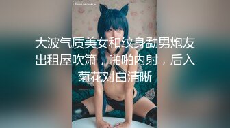 大波气质美女和纹身勐男炮友出租屋吹箫，啪啪内射，后入菊花对白清晰