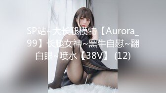 SP站~大长腿模特【Aurora_99】长腿女神~黑牛自慰~翻白眼~喷水【38V】 (12)