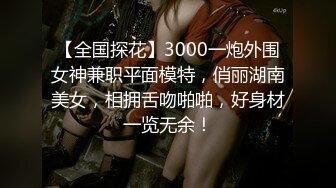 【全国探花】3000一炮外围女神兼职平面模特，俏丽湖南美女，相拥舌吻啪啪，好身材一览无余！