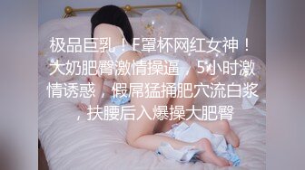 极品巨乳！F罩杯网红女神！大奶肥臀激情操逼，5小时激情诱惑，假屌猛捅肥穴流白浆，扶腰后入爆操大肥臀