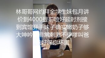 林哥哥网约拜金学生妹包月讲价到4000提前喷好延时剂接到宾馆开干妹子确实嫩奶子够大呻吟声非常刺激不停嗲叫爸爸好深你坏蛋