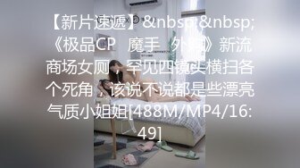 【新片速遞】&nbsp;&nbsp;《极品CP✅魔手☛外购》新流商场女厕，罕见四镜头横扫各个死角，该说不说都是些漂亮气质小姐姐[488M/MP4/16:49]