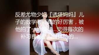 反差尤物少妇『诱塔妈妈』儿子的数学老师真的好厉害，被他拍了一堆视频…觉得每次的补习费都是用身体给的…