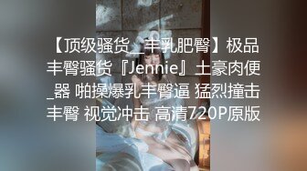 【顶级骚货__丰乳肥臀】极品丰臀骚货『Jennie』土豪肉便_器 啪操爆乳丰臀逼 猛烈撞击丰臀 视觉冲击 高清720P原版