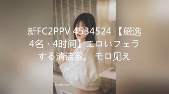 新FC2PPV 4534524 【厳选4名・4时间】エロいフェラする清洁系。 モロ见え