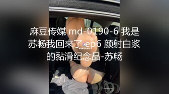 麻豆传媒 md-0190-6 我是苏畅我回来了 ep6 颜射白浆的黏滑纪念品-苏畅