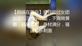 【韩妹在等你】曾经组过女团出道的三线小明星，下海做黄播，极品尤物，身材满分，骚逼水多刺激