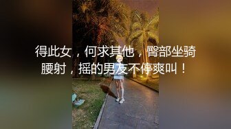 得此女，何求其他，臀部坐骑腰射，摇的男友不停爽叫！