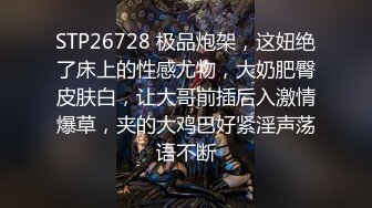 STP26728 极品炮架，这妞绝了床上的性感尤物，大奶肥臀皮肤白，让大哥前插后入激情爆草，夹的大鸡巴好紧淫声荡语不断