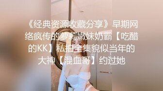 《经典资源收藏分享》早期网络疯传的萝莉嫩妹奶霸【吃醋的KK】私拍全集貌似当年的大神【混血哥】约过她