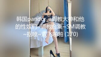 韩国pandor_a调教大神和他的性奴们~调教合集~SM调教~抠喷~双飞啪啪 (170)