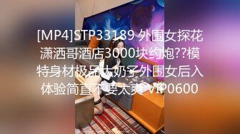 [MP4]STP33189 外围女探花潇洒哥酒店3000块约炮??模特身材极品大奶子外围女后入体验简直不要太爽 VIP0600