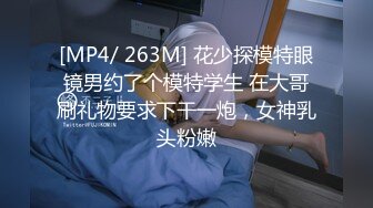 [MP4/ 263M] 花少探模特眼镜男约了个模特学生 在大哥刷礼物要求下干一炮，女神乳头粉嫩