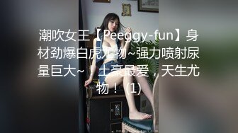 潮吹女王【Peeggy-fun】身材劲爆白虎尤物~强力喷射尿量巨大~！土豪最爱，天生尤物！ (1)