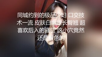 同城约到的极品少妇 口交技术一流 皮肤白嫩腿长臀翘 超喜欢后入的骚货 这小穴竟然还是粉色的