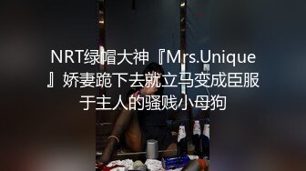 NRT绿帽大神『Mrs.Unique』娇妻跪下去就立马变成臣服于主人的骚贱小母狗