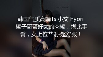 韩国气质高端Ts 小艾 hyori 棒子哥哥好大的肉棒，堪比手臂，女上位艹射 超舒服！