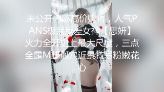 未公开内部高价购得，人气PANS极品反差女神【思妍】火力全开史上最大尺度，三点全露M腿掰穴近景特写粉嫩花心