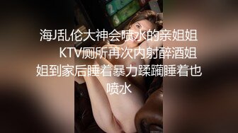 海J乱伦大神会喷水的亲姐姐❤️KTV厕所再次内射醉酒姐姐到家后睡着暴力蹂躏睡着也喷水