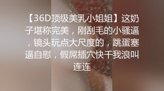 【36D顶级美乳小姐姐】这奶子堪称完美，刚刮毛的小骚逼，镜头玩点大尺度的，跳蛋塞逼自慰，假屌插穴快干我浪叫连连