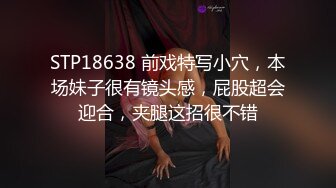 STP18638 前戏特写小穴，本场妹子很有镜头感，屁股超会迎合，夹腿这招很不错