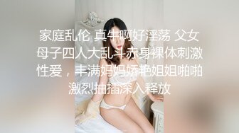 家庭乱伦 真牛啊好淫荡 父女母子四人大乱斗赤身裸体刺激性爱，丰满妈妈娇艳姐姐啪啪激烈抽插深入释放