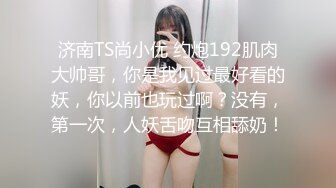 济南TS尚小优 约炮192肌肉大帅哥，你是我见过最好看的妖，你以前也玩过啊？没有，第一次，人妖舌吻互相舔奶！