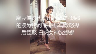 麻豆传媒代理出品新作-刹那的凌辱拷问 被捆绑调教怒操后臣服 白虎女神沈娜娜