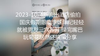 2023-10-4新流出酒店偷拍❤️国庆假期眼镜学妹年纪轻轻就被男友三穴齐开 操完嘴巴玩菊花居然还拍照分享