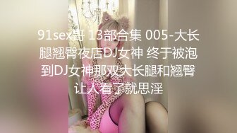 91sex哥 13部合集 005-大长腿翘臀夜店DJ女神 终于被泡到DJ女神那双大长腿和翘臀让人看了就思淫