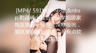 [MP4/ 591M]&nbsp;&nbsp;勒逼裤小骚货十柒学姐居家炮友操逼，按着头深喉吸吮，黑丝美腿抬起插穴，JB有点软骑乘位抽插