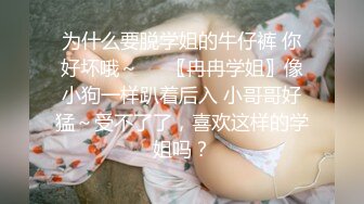 为什么要脱学姐的牛仔裤 你好坏哦～❤️〖冉冉学姐〗像小狗一样趴着后入 小哥哥好猛～受不了了，喜欢这样的学姐吗？