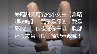 呆萌甜美可爱的小女生【雅咯哩哒啦】‘我不是绿的，我是彩的’，包夜任你干哦，胸部还在发育阶段，揉奶示诚意！