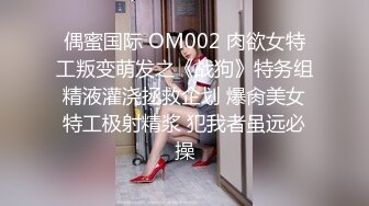 偶蜜国际 OM002 肉欲女特工叛变萌发之《战狗》特务组精液灌浇拯救企划 爆肏美女特工极射精浆 犯我者虽远必操