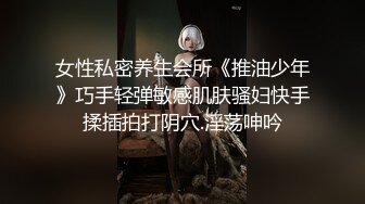 女性私密养生会所《推油少年》巧手轻弹敏感肌肤骚妇快手揉插拍打阴穴.淫荡呻吟