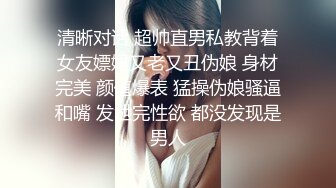 清晰对话 超帅直男私教背着女友嫖娼又老又丑伪娘 身材完美 颜值爆表 猛操伪娘骚逼和嘴 发泄完性欲 都没发现是男人