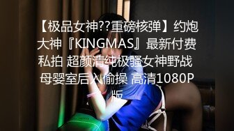 【极品女神??重磅核弹】约炮大神『KINGMAS』最新付费私拍 超颜清纯极骚女神野战 母婴室后入偷操 高清1080P版