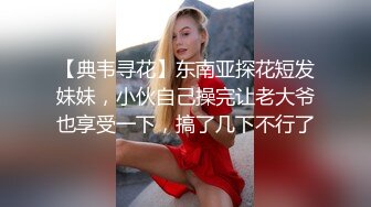 【典韦寻花】东南亚探花短发妹妹，小伙自己操完让老大爷也享受一下，搞了几下不行了