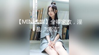 【MINI传媒】全裸家政，淫乱“清洁”