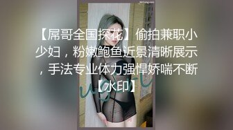 【屌哥全国探花】偷拍兼职小少妇，粉嫩鲍鱼近景清晰展示，手法专业体力强悍娇喘不断【水印】