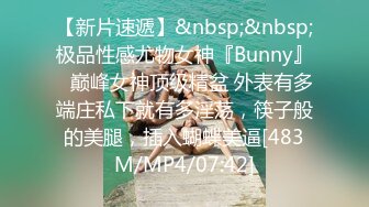 【新片速遞】&nbsp;&nbsp;极品性感尤物女神『Bunny』✅巅峰女神顶级精盆 外表有多端庄私下就有多淫荡，筷子般的美腿，插入蝴蝶美逼[483M/MP4/07:42]